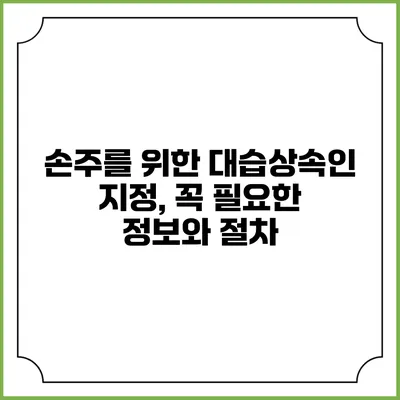 손주를 위한 대습상속인 지정, 꼭 필요한 정보와 절차